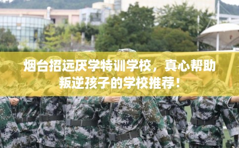 烟台招远厌学特训学校，真心帮助叛逆孩子的学校推荐！