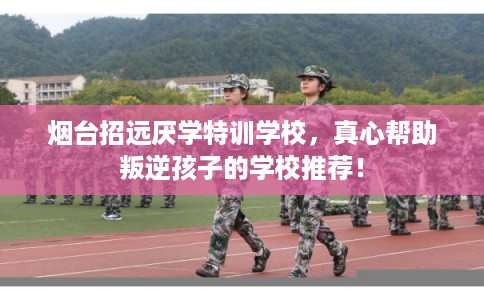 烟台招远厌学特训学校，真心帮助叛逆孩子的学校推荐！