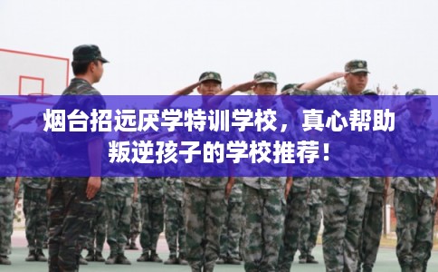 烟台招远厌学特训学校，真心帮助叛逆孩子的学校推荐！