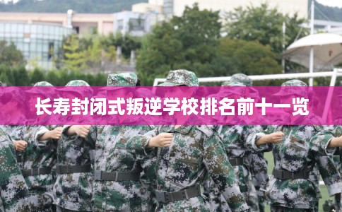 长寿封闭式叛逆学校排名前十一览