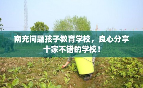 南充问题孩子教育学校，良心分享十家不错的学校！