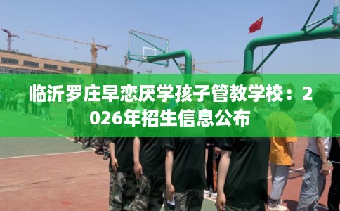 临沂罗庄早恋厌学孩子管教学校：2026年招生信息公布