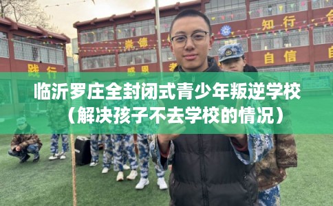 临沂罗庄全封闭式青少年叛逆学校（解决孩子不去学校的情况）