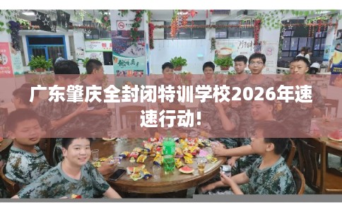 广东肇庆全封闭特训学校2026年速速行动!