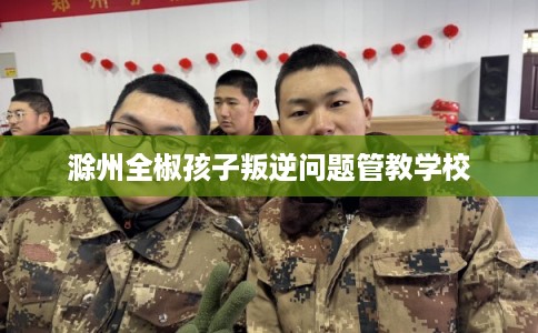 滁州全椒孩子叛逆问题管教学校