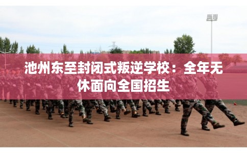 池州东至封闭式叛逆学校：全年无休面向全国招生