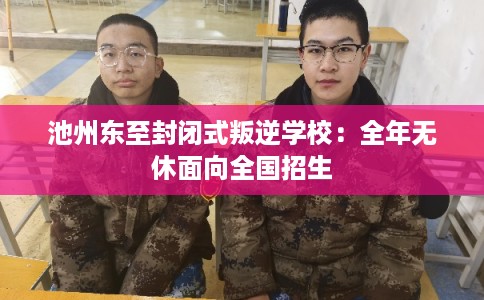 池州东至封闭式叛逆学校：全年无休面向全国招生