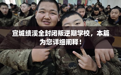 宣城绩溪全封闭叛逆期学校，本篇为您详细阐释！