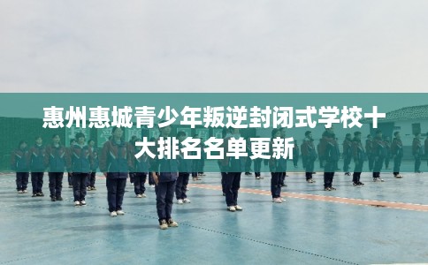 惠州惠城青少年叛逆封闭式学校十大排名名单更新