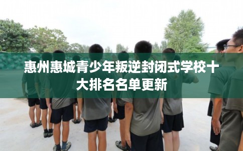 惠州惠城青少年叛逆封闭式学校十大排名名单更新