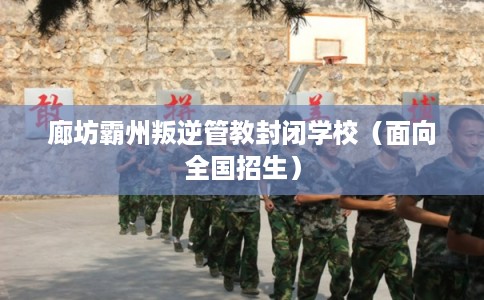 廊坊霸州叛逆管教封闭学校（面向全国招生）