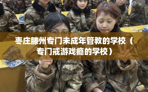 枣庄滕州专门未成年管教的学校（专门戒游戏瘾的学校）