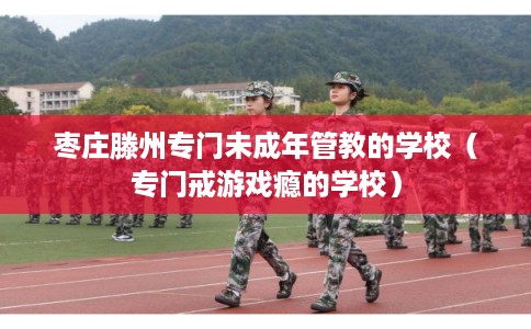 枣庄滕州专门未成年管教的学校（专门戒游戏瘾的学校）