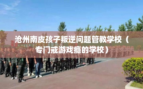 沧州南皮孩子叛逆问题管教学校（专门戒游戏瘾的学校）