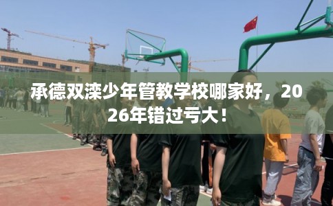 承德双滦少年管教学校哪家好，2026年错过亏大！