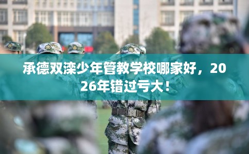 承德双滦少年管教学校哪家好，2026年错过亏大！
