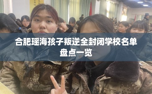 合肥瑶海孩子叛逆全封闭学校名单盘点一览