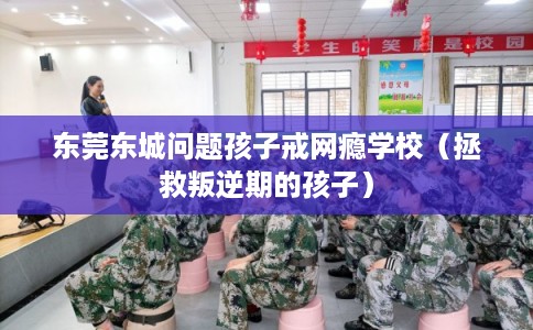 东莞东城问题孩子戒网瘾学校（拯救叛逆期的孩子）