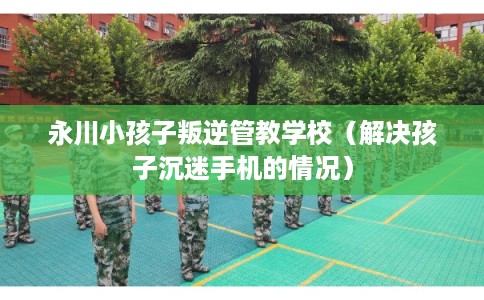 永川小孩子叛逆管教学校（解决孩子沉迷手机的情况）