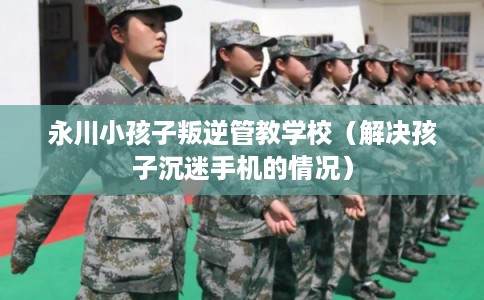 永川小孩子叛逆管教学校（解决孩子沉迷手机的情况）