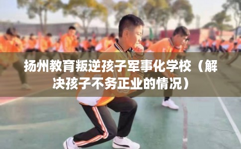 扬州教育叛逆孩子军事化学校（解决孩子不务正业的情况）