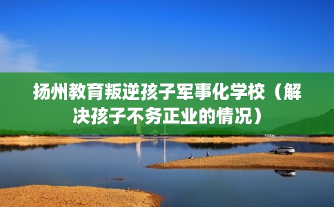 扬州教育叛逆孩子军事化学校（解决孩子不务正业的情况）