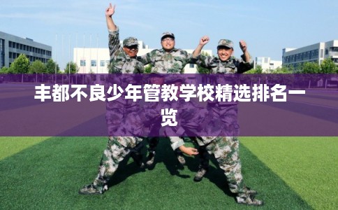 丰都不良少年管教学校精选排名一览