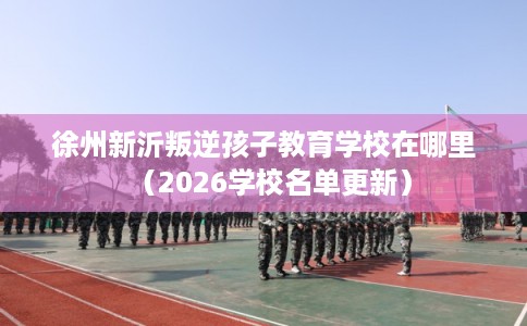 徐州新沂叛逆孩子教育学校在哪里（2026学校名单更新）