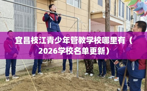 宜昌枝江青少年管教学校哪里有（2026学校名单更新）