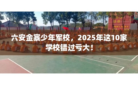 六安金寨少年军校，2025年这10家学校错过亏大！