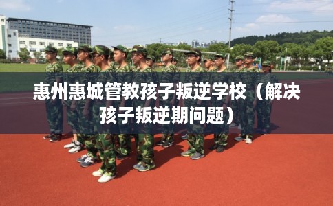 惠州惠城管教孩子叛逆学校（解决孩子叛逆期问题）