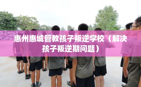 惠州惠城管教孩子叛逆学校（解决孩子叛逆期问题）