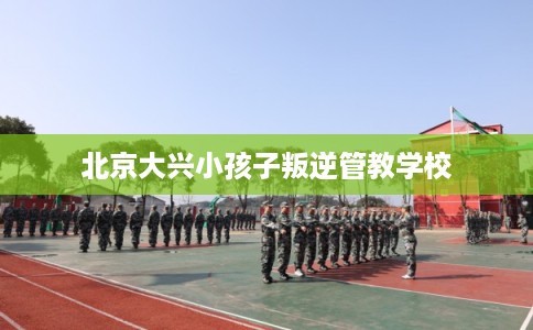 北京大兴小孩子叛逆管教学校