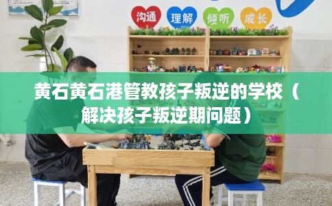 黄石黄石港管教孩子叛逆的学校（解决孩子叛逆期问题）