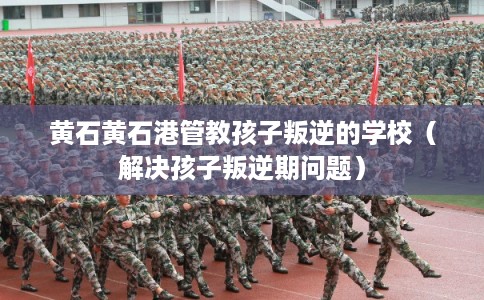 黄石黄石港管教孩子叛逆的学校（解决孩子叛逆期问题）