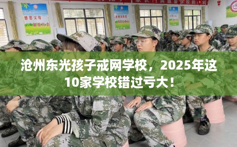 沧州东光孩子戒网学校，2025年这10家学校错过亏大！