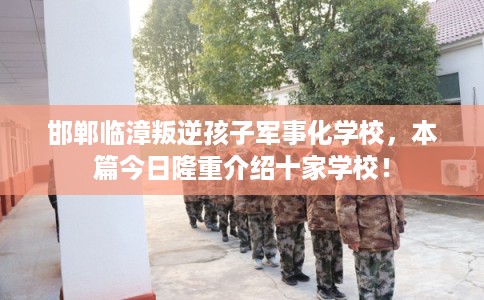 邯郸临漳叛逆孩子军事化学校，本篇今日隆重介绍十家学校！
