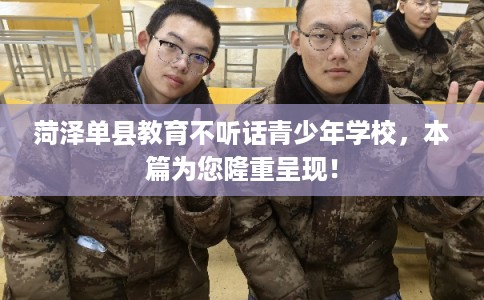 菏泽单县教育不听话青少年学校，本篇为您隆重呈现！