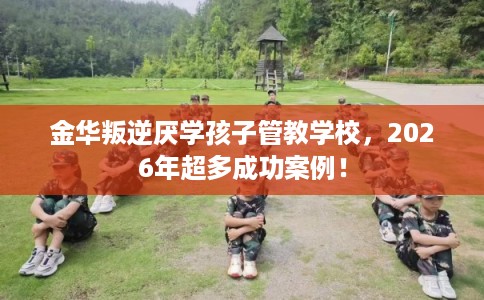 金华叛逆厌学孩子管教学校，2026年超多成功案例！