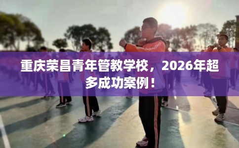 重庆荣昌青年管教学校，2026年超多成功案例！