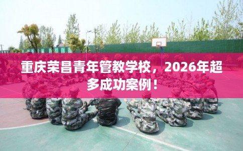 重庆荣昌青年管教学校，2026年超多成功案例！