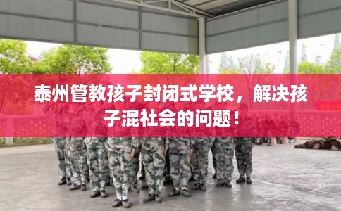 泰州管教孩子封闭式学校，解决孩子混社会的问题！
