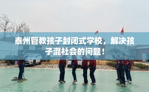 泰州管教孩子封闭式学校，解决孩子混社会的问题！