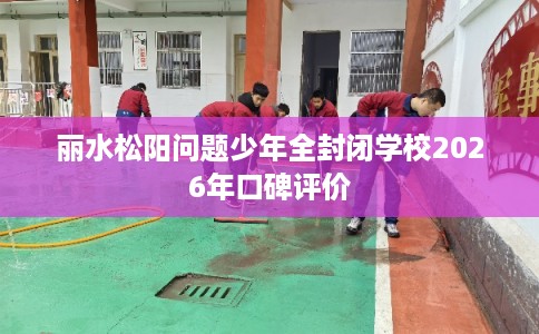丽水松阳问题少年全封闭学校2026年口碑评价