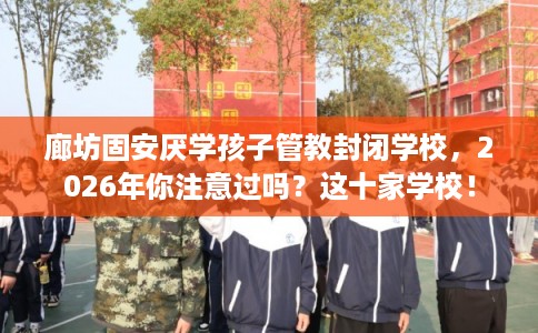 廊坊固安厌学孩子管教封闭学校，2026年你注意过吗？这十家学校！