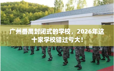 广州番禺封闭式的学校，2026年这十家学校错过亏大！