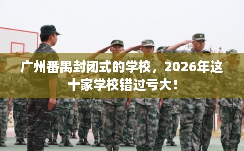 广州番禺封闭式的学校，2026年这十家学校错过亏大！