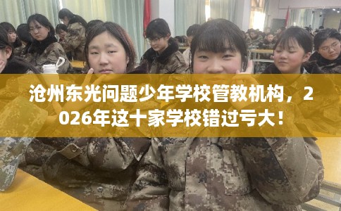 沧州东光问题少年学校管教机构，2026年这十家学校错过亏大！