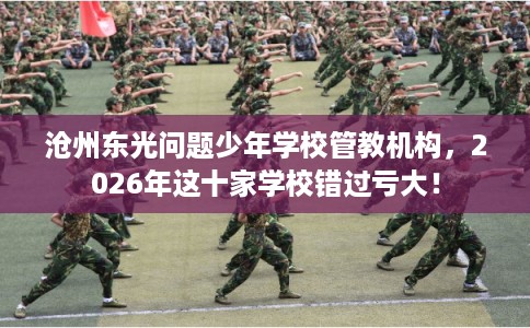 沧州东光问题少年学校管教机构，2026年这十家学校错过亏大！