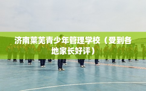 济南莱芜青少年管理学校（受到各地家长好评）